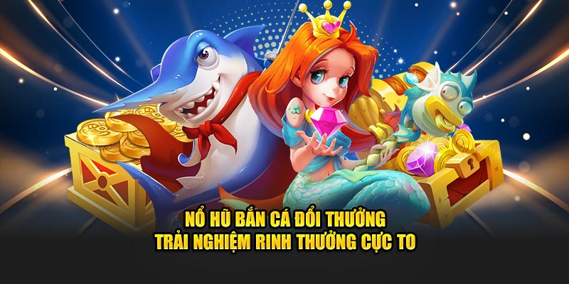 nổ hũ bắn cá đổi thưởng trải nghiệm rinh thưởng cực to